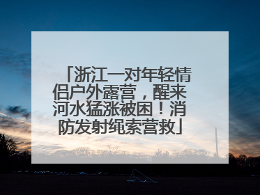 浙江一对年轻情侣户外露营，醒来河水猛涨被困！消防发射绳索营救