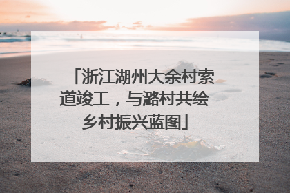 浙江湖州大余村索道竣工，与潞村共绘乡村振兴蓝图