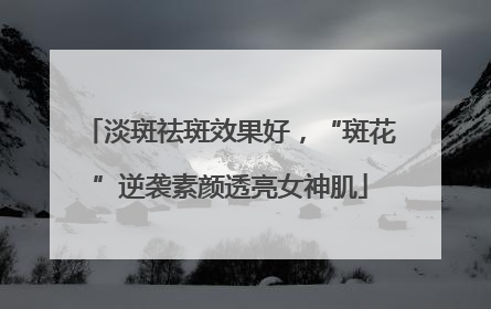 淡斑祛斑效果好，“斑花”逆袭素颜透亮女神肌