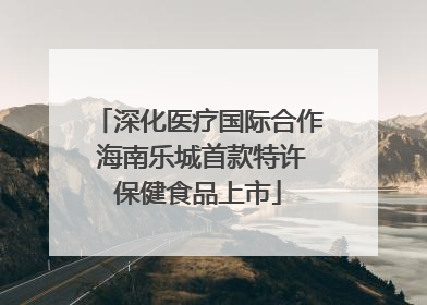 深化医疗国际合作 海南乐城首款特许保健食品上市