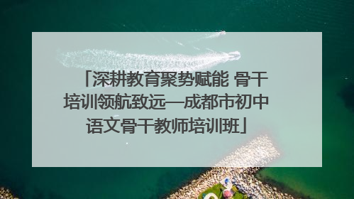 深耕教育聚势赋能 骨干培训领航致远—成都市初中语文骨干教师培训班