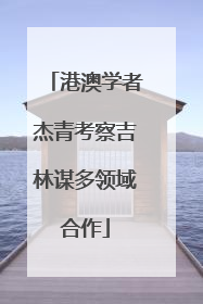 港澳学者杰青考察吉林谋多领域合作