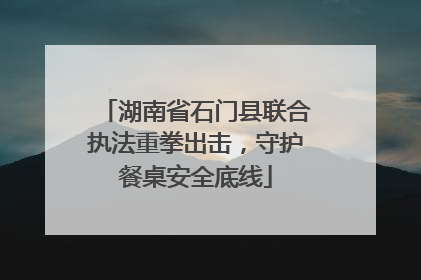 湖南省石门县联合执法重拳出击，守护餐桌安全底线