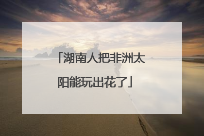湖南人把非洲太阳能玩出花了