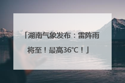 湖南气象发布：雷阵雨将至！最高36℃！