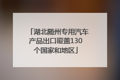 湖北随州专用汽车产品出口覆盖130个国家和地区