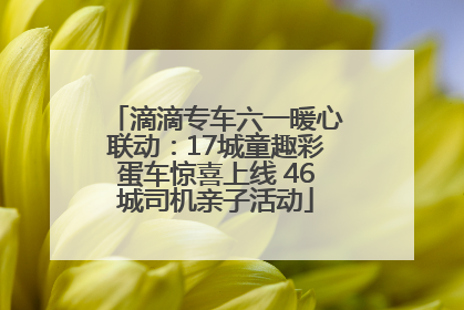 滴滴专车六一暖心联动：17城童趣彩蛋车惊喜上线 46城司机亲子活动