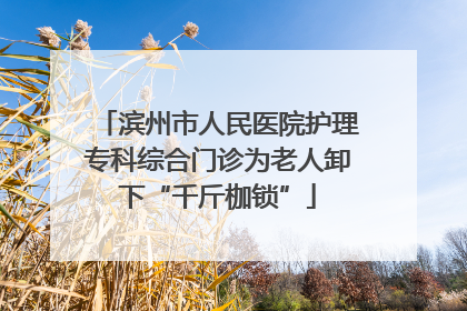 滨州市人民医院护理专科综合门诊为老人卸下“千斤枷锁”
