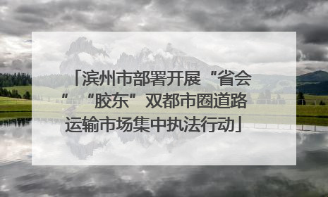 滨州市部署开展“省会”“胶东”双都市圈道路运输市场集中执法行动