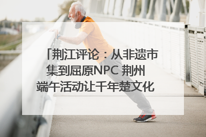 荆江评论：从非遗市集到屈原NPC 荆州端午活动让千年楚文化“破圈”生长