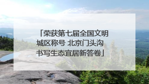 荣获第七届全国文明城区称号 北京门头沟书写生态宜居新答卷