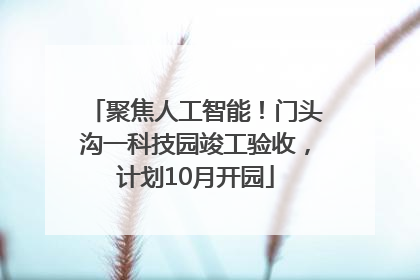 聚焦人工智能！门头沟一科技园竣工验收，计划10月开园