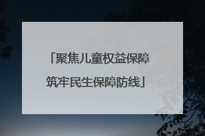 聚焦儿童权益保障 筑牢民生保障防线