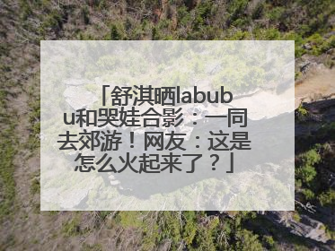 舒淇晒labubu和哭娃合影：一同去郊游！网友：这是怎么火起来了？