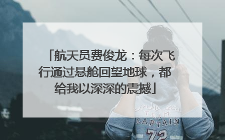 航天员费俊龙：每次飞行通过悬舱回望地球，都给我以深深的震撼