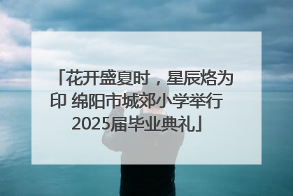 花开盛夏时，星辰烙为印 绵阳市城郊小学举行2025届毕业典礼