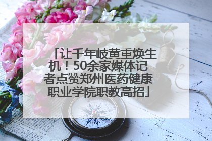 让千年岐黄重焕生机！50余家媒体记者点赞郑州医药健康职业学院职教高招
