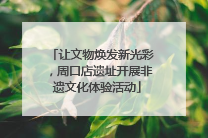 让文物焕发新光彩，周口店遗址开展非遗文化体验活动