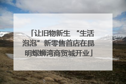 让旧物新生 “生活泡泡”新零售首店在昆明螺蛳湾商贸城开业