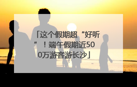 这个假期超“好听”！端午假期近500万游客游长沙