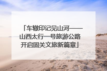 车辙印记见山河——山西太行一号旅游公路开启固关文旅新篇章