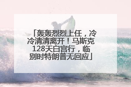 轰轰烈烈上任，冷冷清清离开！马斯克128天白宫行，临别时特朗普无回应
