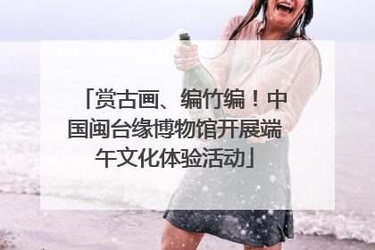 赏古画、编竹编！中国闽台缘博物馆开展端午文化体验活动
