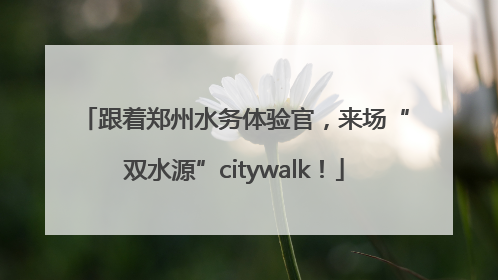 跟着郑州水务体验官，来场“双水源”citywalk！