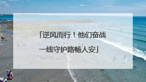逆风而行！他们奋战一线守护路畅人安