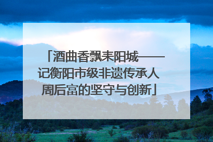 酒曲香飘耒阳城——记衡阳市级非遗传承人周后富的坚守与创新