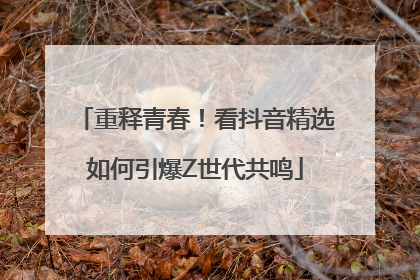 重释青春！看抖音精选如何引爆Z世代共鸣