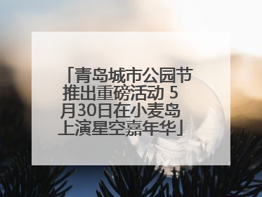 青岛城市公园节推出重磅活动 5月30日在小麦岛上演星空嘉年华
