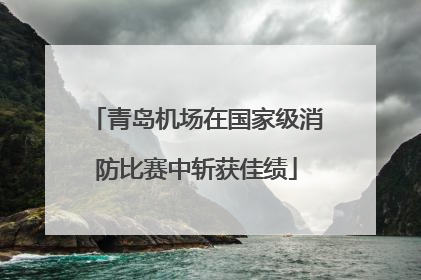 青岛机场在国家级消防比赛中斩获佳绩