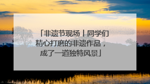 非遗节现场丨同学们精心打磨的非遗作品，成了一道独特风景