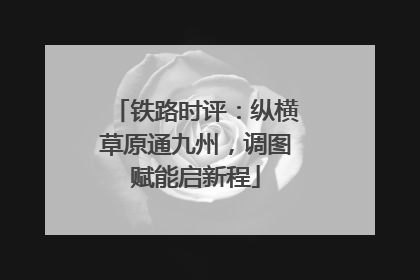 铁路时评：纵横草原通九州，调图赋能启新程