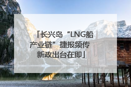 长兴岛“LNG船产业链”捷报频传 新政出台在即
