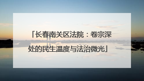 长春南关区法院：卷宗深处的民生温度与法治微光