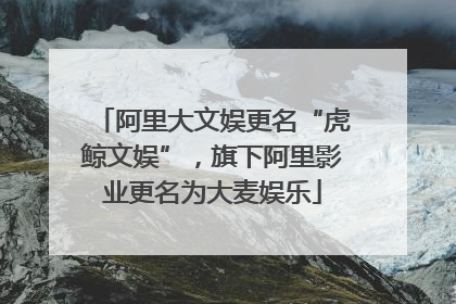 阿里大文娱更名“虎鲸文娱”，旗下阿里影业更名为大麦娱乐