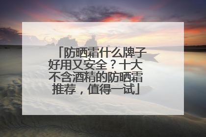 防晒霜什么牌子好用又安全？十大不含酒精的防晒霜推荐，值得一试