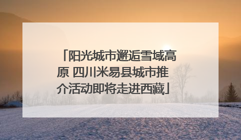 阳光城市邂逅雪域高原 四川米易县城市推介活动即将走进西藏