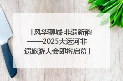 风华聊城·非遗新韵——2025大运河非遗旅游大会即将启幕