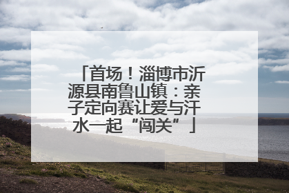 首场！淄博市沂源县南鲁山镇：亲子定向赛让爱与汗水一起“闯关”