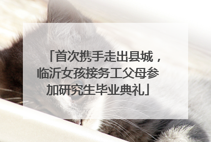 首次携手走出县城，临沂女孩接务工父母参加研究生毕业典礼