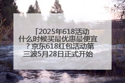 2025年618活动什么时候买最优惠最便宜？京东618红包活动第三波5月28日正式开始附满减优惠攻略一览
