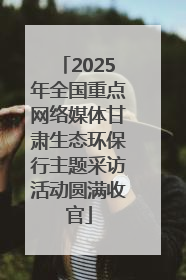 2025年全国重点网络媒体甘肃生态环保行主题采访活动圆满收官