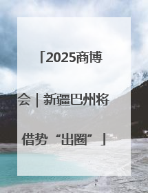 2025商博会｜新疆巴州将借势“出圈”