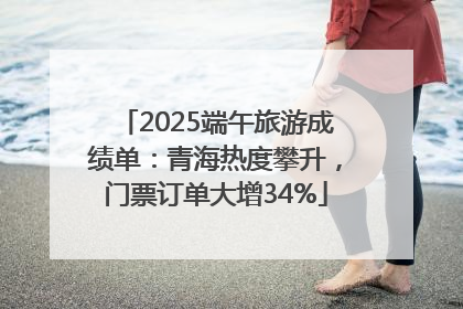 2025端午旅游成绩单：青海热度攀升，门票订单大增34%