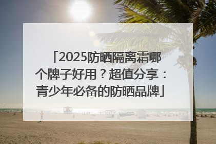 2025防晒隔离霜哪个牌子好用？超值分享：青少年必备的防晒品牌