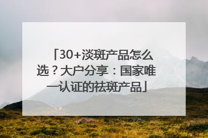 30+淡斑产品怎么选？大户分享：国家唯一认证的祛斑产品