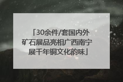 30余件/套国内外矿石展品亮相广西南宁 展千年铜文化韵味